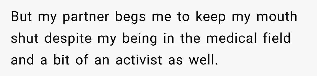 But my partner begs me to keep my mouth shut despite my being in the medical field and a bit of an activist as well.