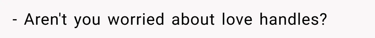 - Aren't you worried about love handles?