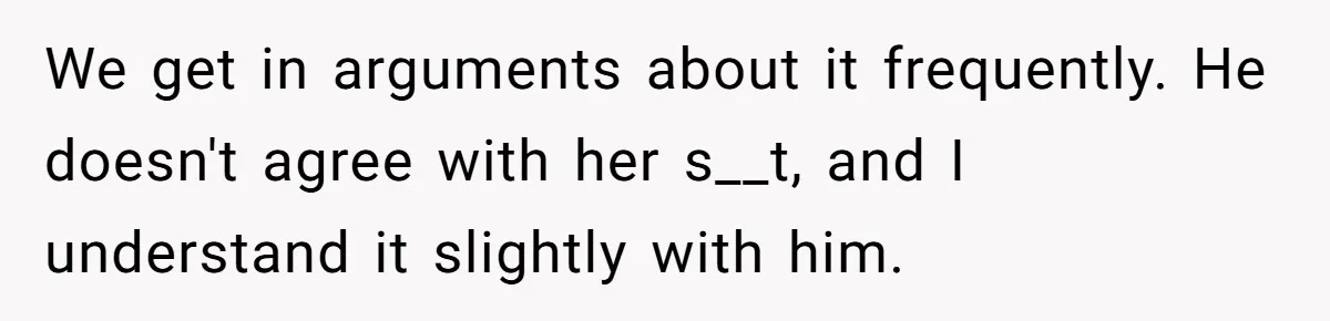 We get in arguments about it frequently. He doesn't agree with her s__t, and I understand it slightly with him.