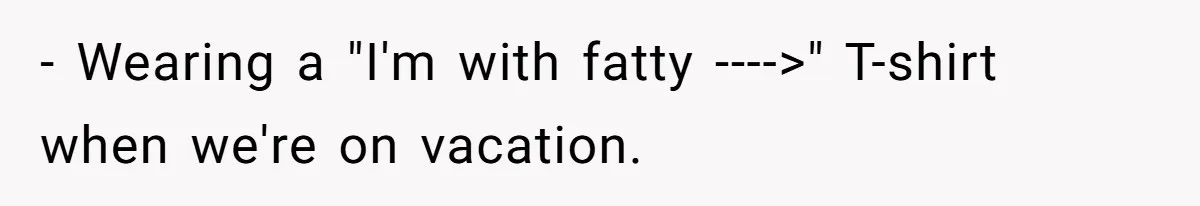 - Wearing a "I'm with fatty ---->" T-shirt when we're on vacation.