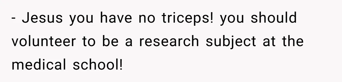 - Jesus you have no triceps! you should volunteer to be a research subject at the medical school!