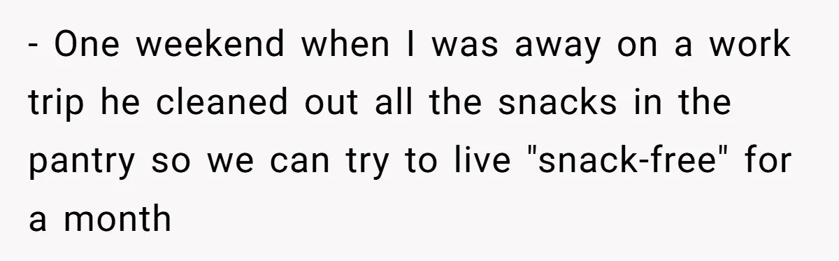 - One weekend when I was away on a work trip he cleaned out all the snacks in the pantry so we can try to live "snack-free" for a month