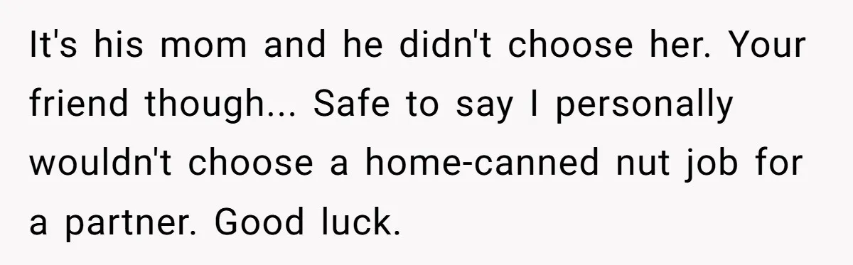 It's his mom and he didn't choose her. Your friend though... Safe to say I personally wouldn't choose a home-canned nut job for a partner. Good luck.