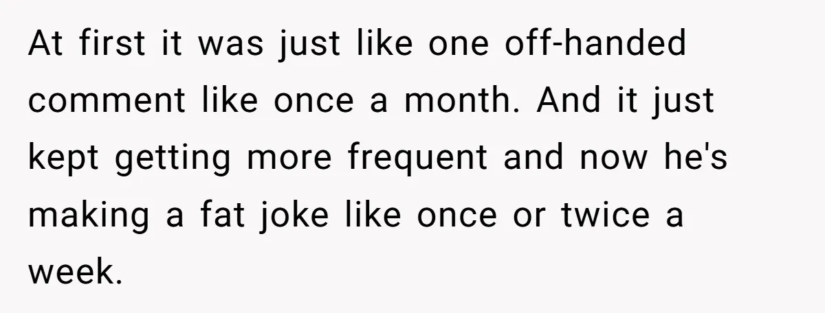 At first it was just like one off-handed comment like once a month. And it just kept getting more frequent and now he's making a fat joke like once or...
