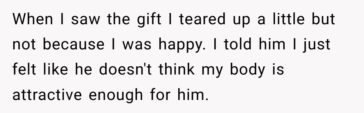 When I saw the gift I teared up a little but not because I was happy. I told him I just felt like he doesn't think my body is attractive...