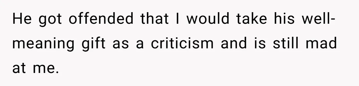 He got offended that I would take his well-meaning gift as a criticism and is still mad at me.