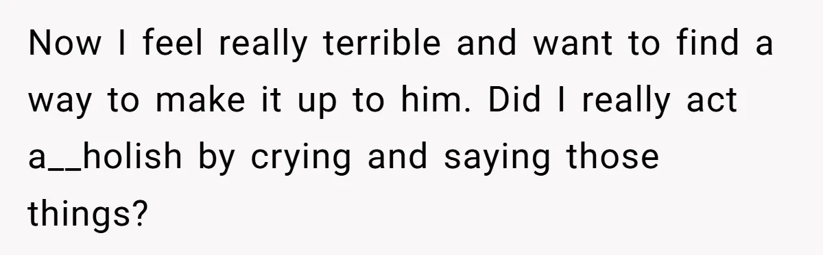 Now I feel really terrible and want to find a way to make it up to him. Did I really act a__holish by crying and saying those things?