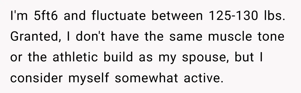 I'm 5ft6 and fluctuate between 125-130 lbs. Granted, I don't have the same muscle tone or the athletic build as my spouse, but I consider myself somewhat active.