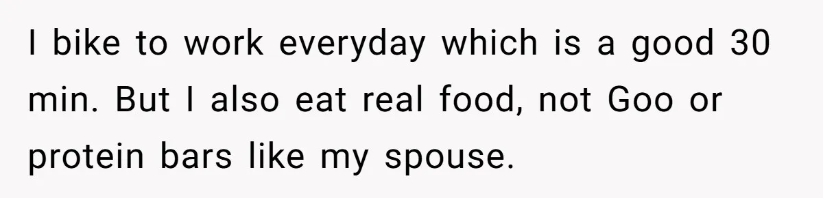I bike to work everyday which is a good 30 min. But I also eat real food, not Goo or protein bars like my spouse.