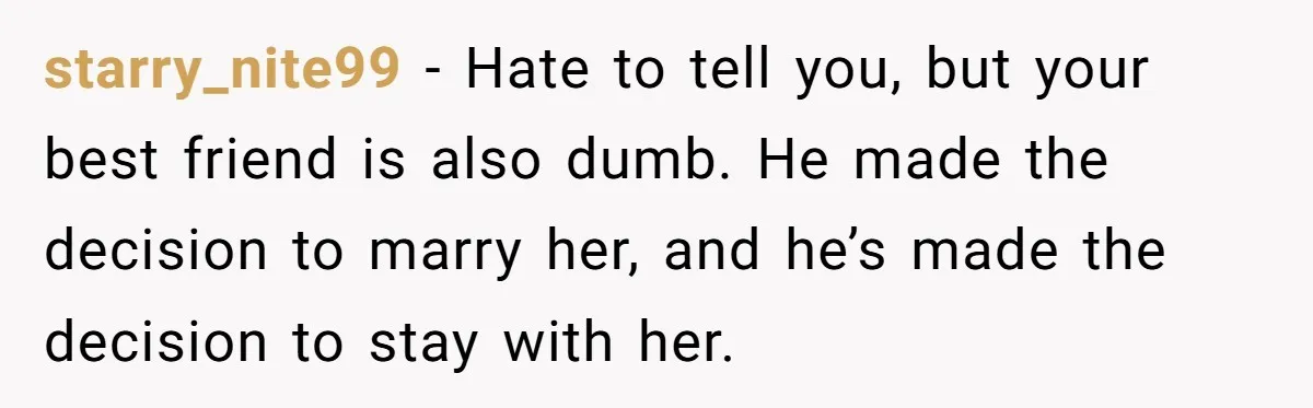 starry_nite99 − Hate to tell you, but your best friend is also dumb. He made the decision to marry her, and he’s made the decision to stay with her.