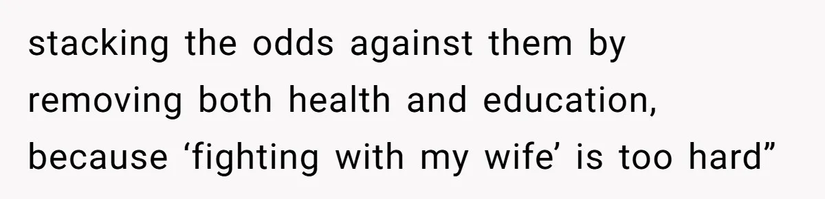 stacking the odds against them by removing both health and education, because ‘fighting with my wife’ is too hard”