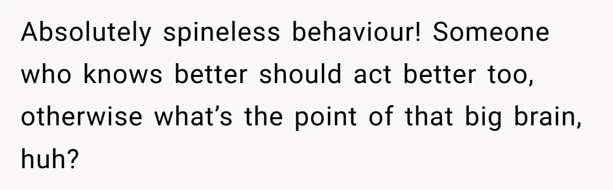 Absolutely spineless behaviour! Someone who knows better should act better too, otherwise what’s the point of that big brain, huh?