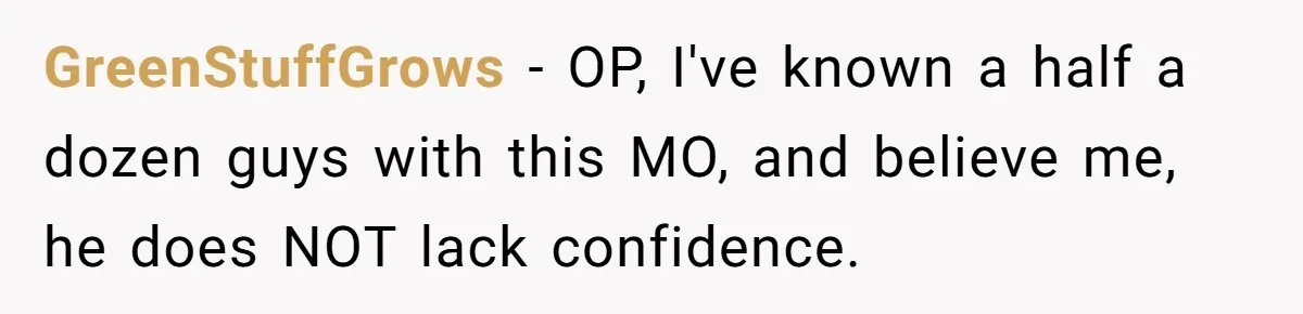 GreenStuffGrows − OP, I've known a half a dozen guys with this MO, and believe me, he does NOT lack confidence.