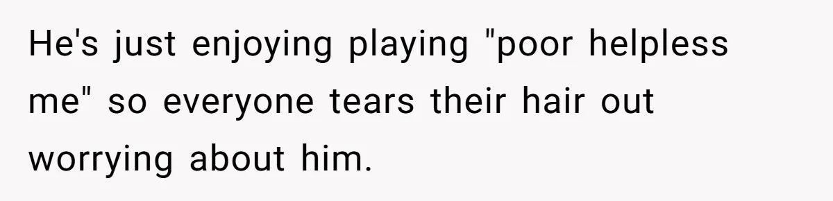 He's just enjoying playing "poor helpless me" so everyone tears their hair out worrying about him.