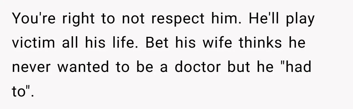 You're right to not respect him. He'll play victim all his life. Bet his wife thinks he never wanted to be a doctor but he "had to".