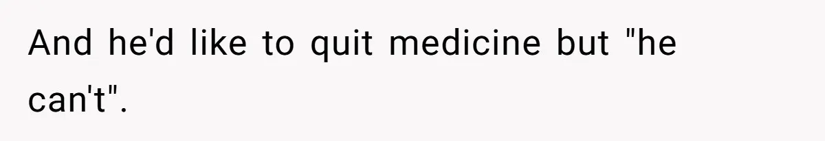 And he'd like to quit medicine but "he can't".