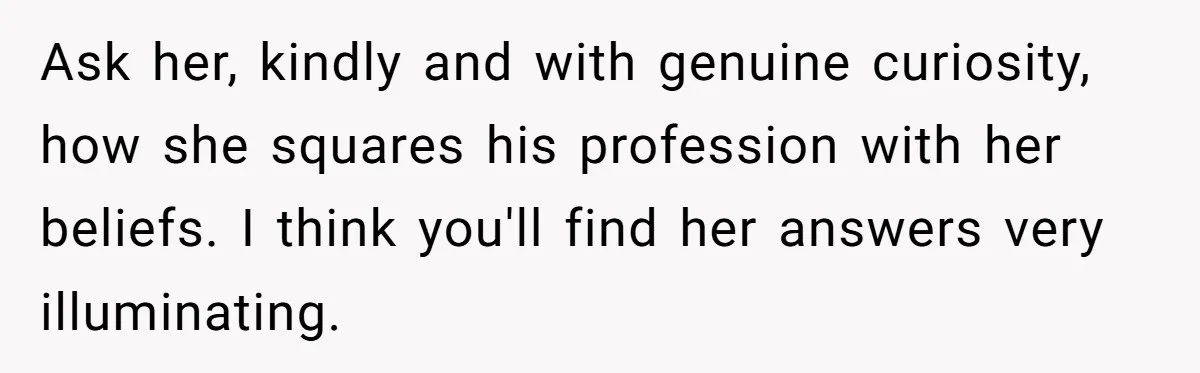Ask her, kindly and with genuine curiosity, how she squares his profession with her beliefs. I think you'll find her answers very illuminating.