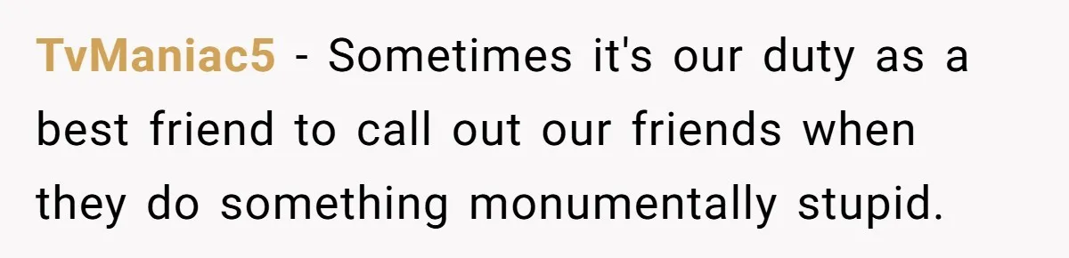 TvManiac5 − Sometimes it's our duty as a best friend to call out our friends when they do something monumentally stupid.