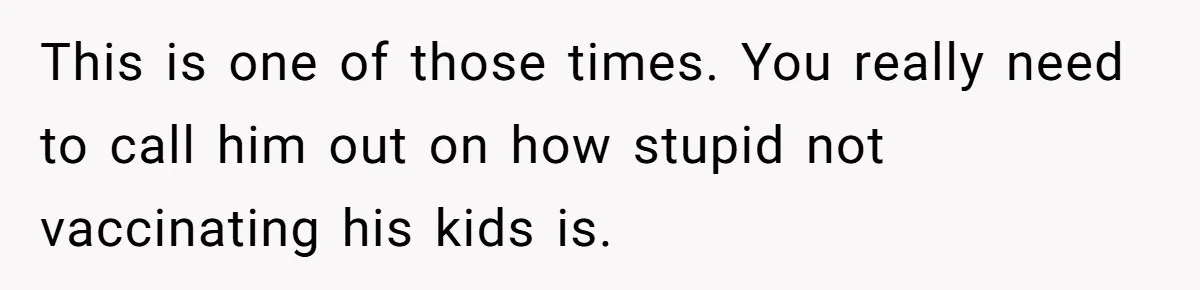 This is one of those times. You really need to call him out on how stupid not vaccinating his kids is.