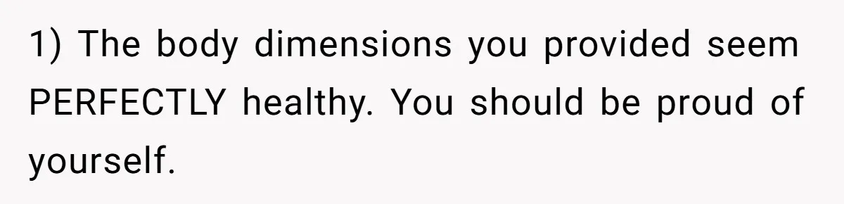 1) The body dimensions you provided seem PERFECTLY healthy. You should be proud of yourself.