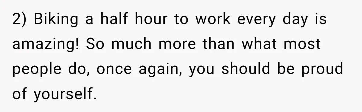 2) Biking a half hour to work every day is amazing! So much more than what most people do, once again, you should be proud of yourself.