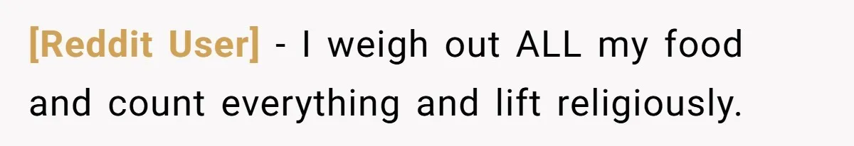 [Reddit User] − I weigh out ALL my food and count everything and lift religiously.