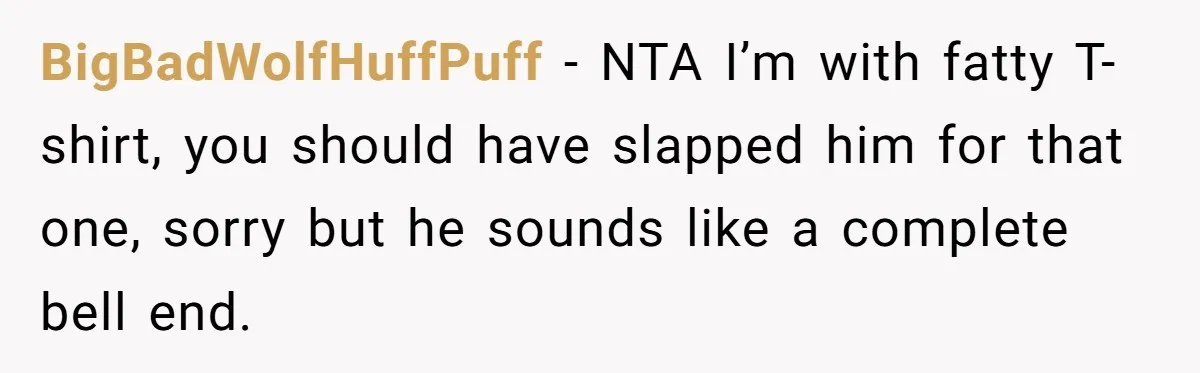BigBadWolfHuffPuff − NTA I’m with fatty T-shirt, you should have slapped him for that one, sorry but he sounds like a complete bell end.