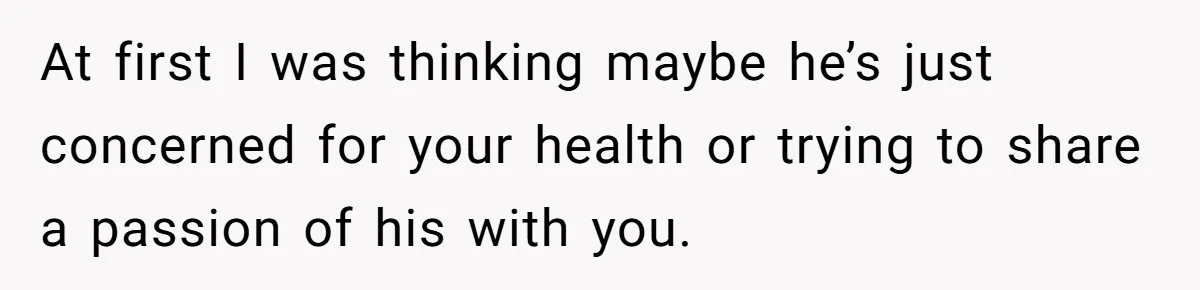 At first I was thinking maybe he’s just concerned for your health or trying to share a passion of his with you.