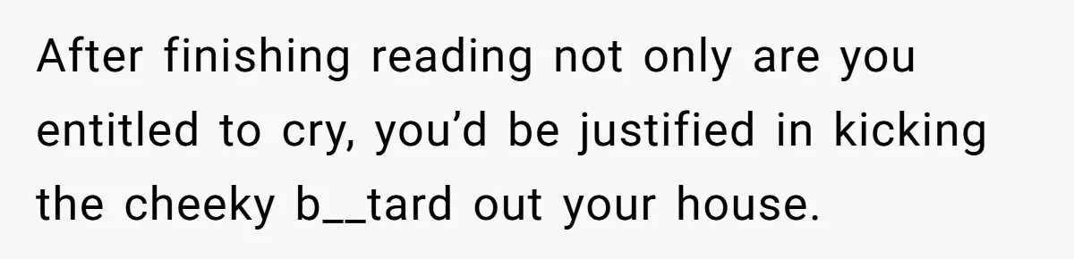 After finishing reading not only are you entitled to cry, you’d be justified in kicking the cheeky b__tard out your house.