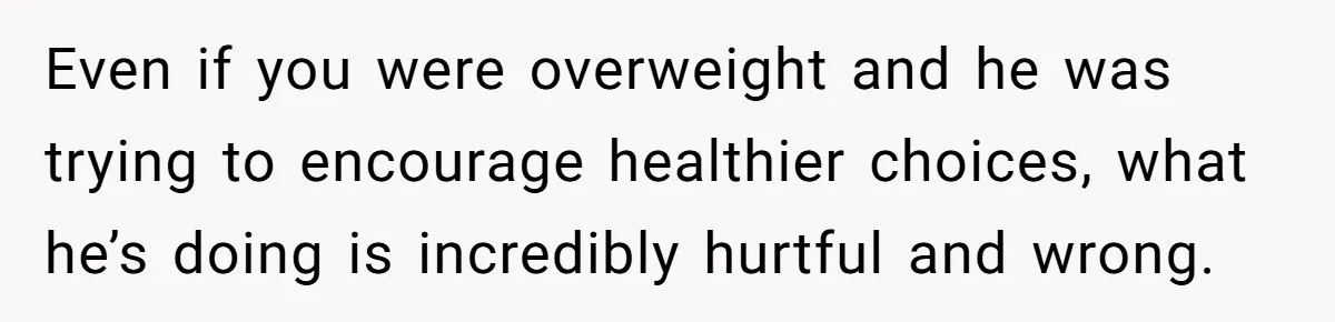 Even if you were overweight and he was trying to encourage healthier choices, what he’s doing is incredibly hurtful and wrong.