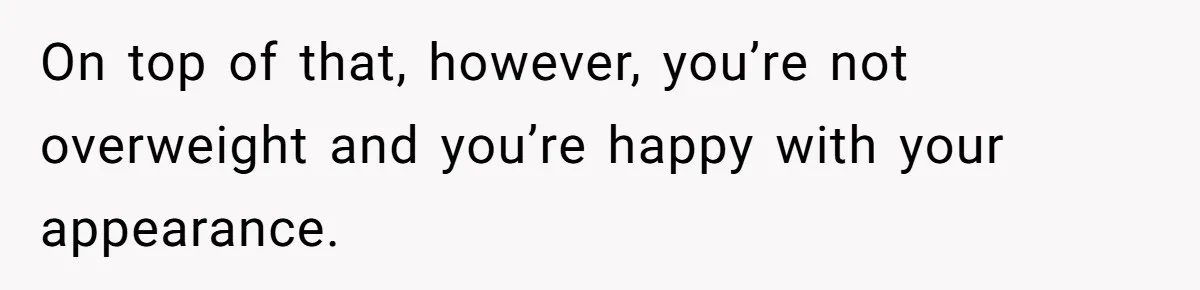 On top of that, however, you’re not overweight and you’re happy with your appearance.