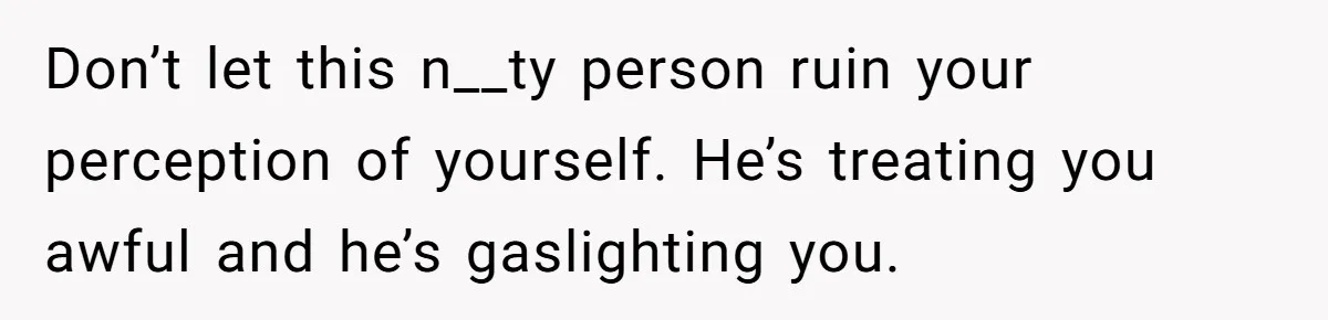 Don’t let this n__ty person ruin your perception of yourself. He’s treating you awful and he’s gaslighting you.