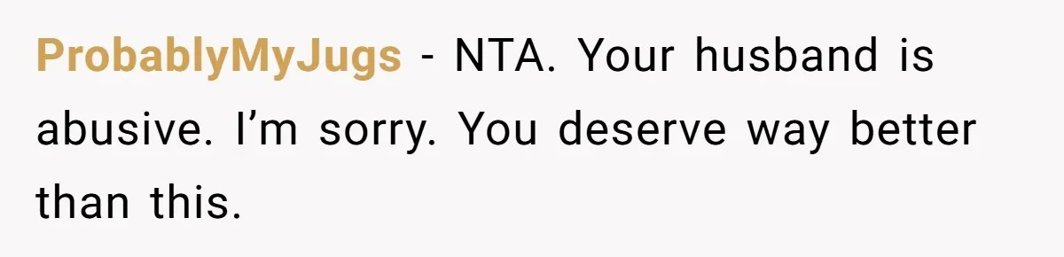 ProbablyMyJugs − NTA. Your husband is abusive. I’m sorry. You deserve way better than this.