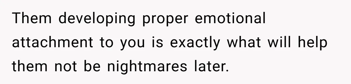 Them developing proper emotional attachment to you is exactly what will help them not be nightmares later.