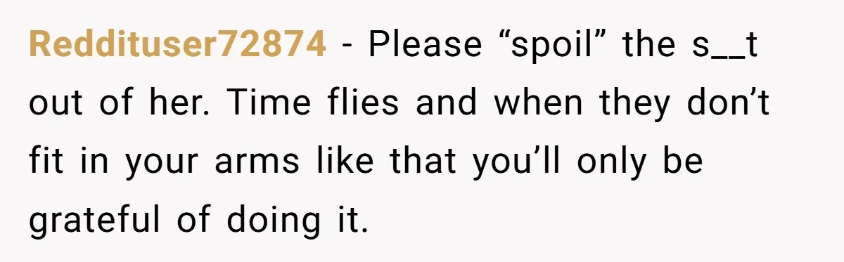 Reddituser72874 − Please “spoil” the s__t out of her. Time flies and when they don’t fit in your arms like that you’ll only be grateful of doing it.