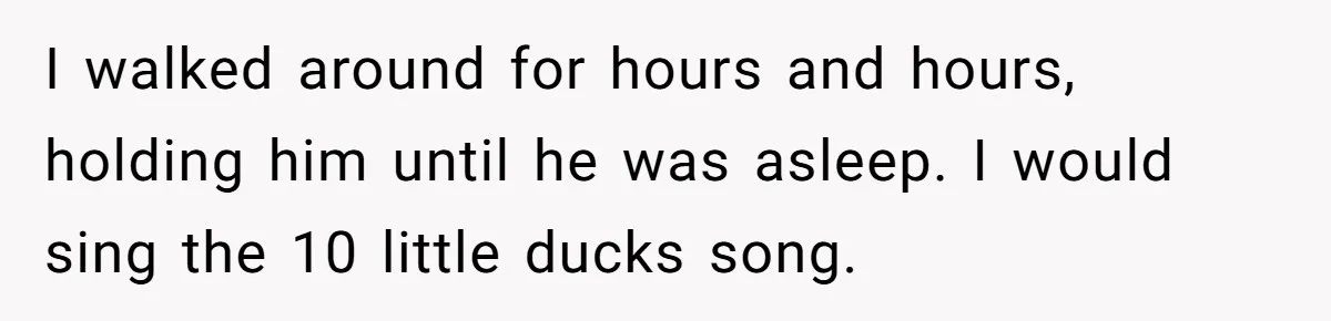 I walked around for hours and hours, holding him until he was asleep. I would sing the 10 little ducks song.