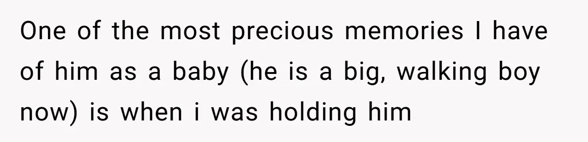 One of the most precious memories I have of him as a baby (he is a big, walking boy now) is when i was holding him