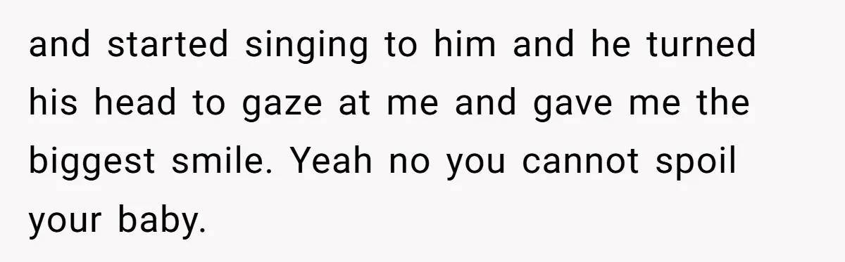 and started singing to him and he turned his head to gaze at me and gave me the biggest smile. Yeah no you cannot spoil your baby.