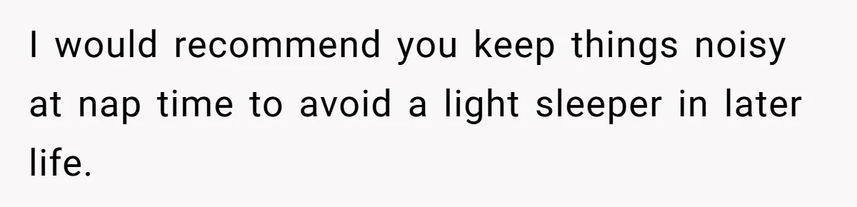 I would recommend you keep things noisy at nap time to avoid a light sleeper in later life.