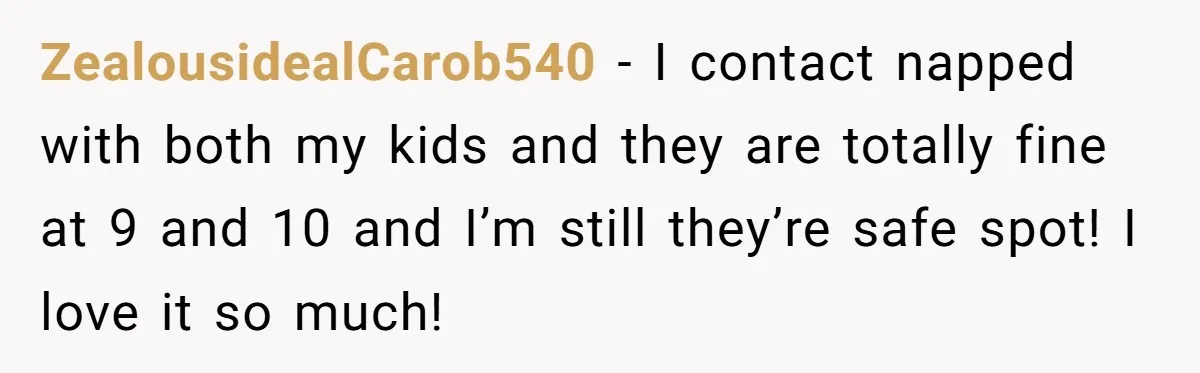 ZealousidealCarob540 − I contact napped with both my kids and they are totally fine at 9 and 10 and I’m still they’re safe spot! I love it so much!