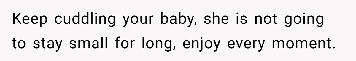 Keep cuddling your baby, she is not going to stay small for long, enjoy every moment.