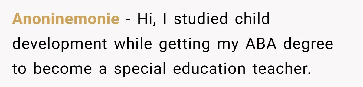 Anoninemonie − Hi, I studied child development while getting my ABA degree to become a special education teacher.