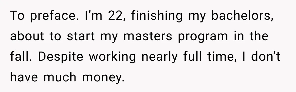 To preface. I’m 22, finishing my bachelors, about to start my masters program in the fall. Despite working nearly full time, I don’t have much money.