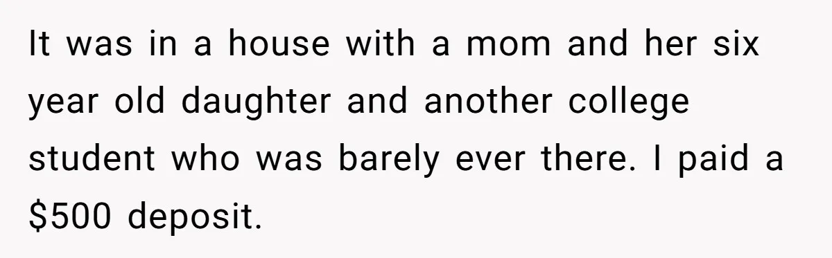 It was in a house with a mom and her six year old daughter and another college student who was barely ever there. I paid a $500 deposit.