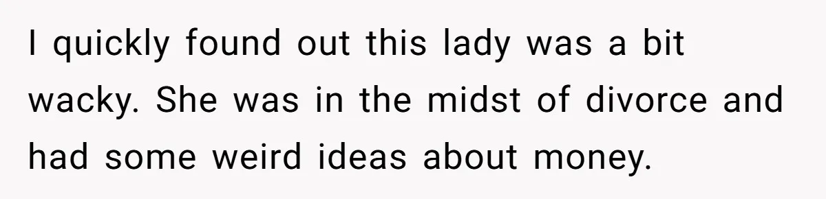 I quickly found out this lady was a bit wacky. She was in the midst of divorce and had some weird ideas about money.