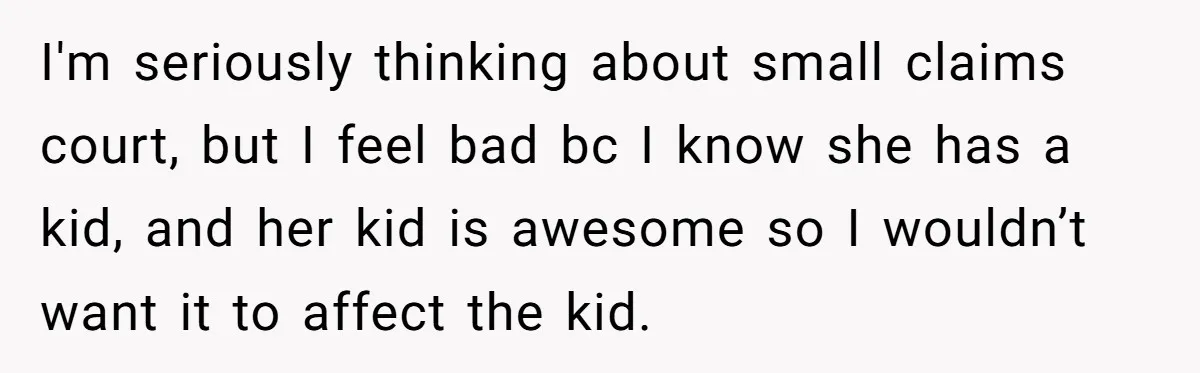 I'm seriously thinking about small claims court, but I feel bad bc I know she has a kid, and her kid is awesome so I wouldn’t want it to affect...