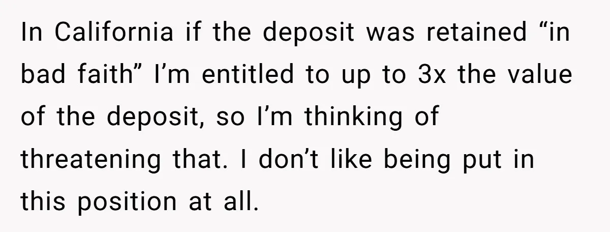 In California if the deposit was retained “in bad faith” I’m entitled to up to 3x the value of the deposit, so I’m thinking of threatening that. I don’t like...