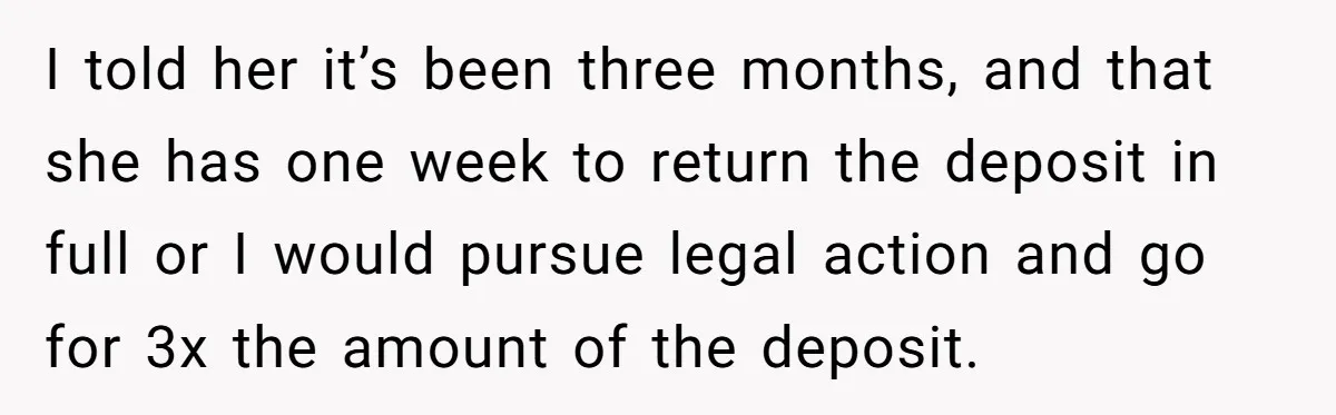 I told her it’s been three months, and that she has one week to return the deposit in full or I would pursue legal action and go for 3x the...