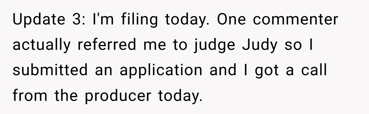 Update 3: I'm filing today. One commenter actually referred me to judge Judy so I submitted an application and I got a call from the producer today.