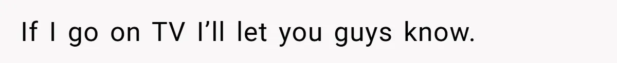 If I go on TV I’ll let you guys know.